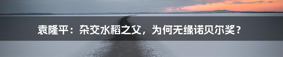 袁隆平:杂交水稻之父,为何无缘诺贝尔奖?