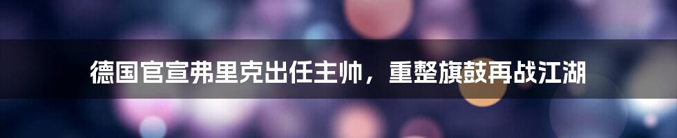 德国官宣弗里克出任主帅，重整旗鼓再战江湖