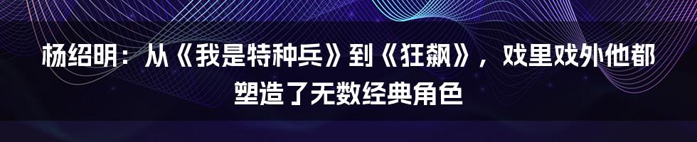 杨绍明:从《我是特种兵》到《狂飙》,戏里戏外他都塑造了无数经典角色