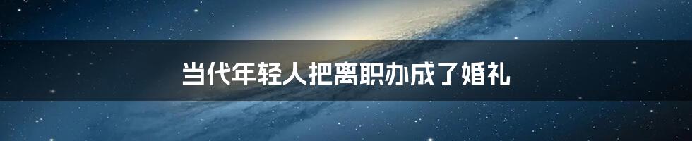 当代年轻人把离职办成了婚礼