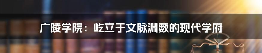 广陵学院:屹立于文脉渊薮的现代学府