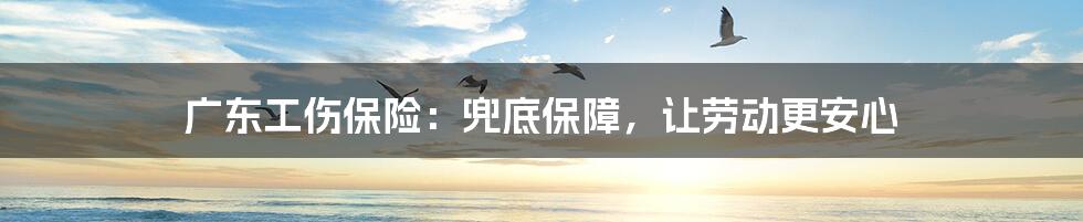 广东工伤保险:兜底保障,让劳动更安心