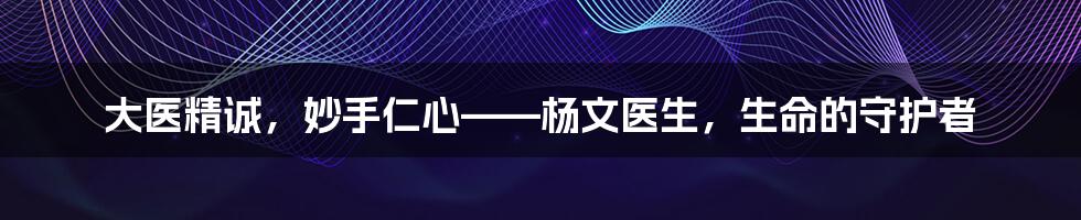 大医精诚,妙手仁心——杨文医生,生命的守护者