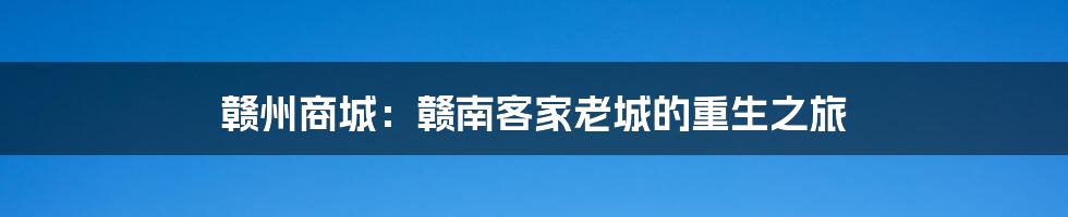 赣州商城:赣南客家老城的重生之旅