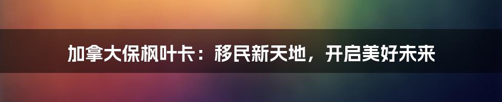 加拿大保枫叶卡:移民新天地,开启美好未来