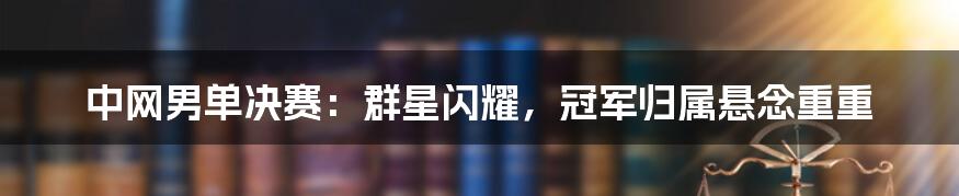中网男单决赛:群星闪耀,冠军归属悬念重重