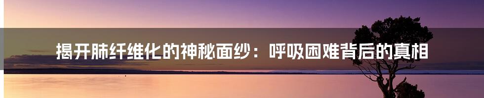 揭开肺纤维化的神秘面纱:呼吸困难背后的真相