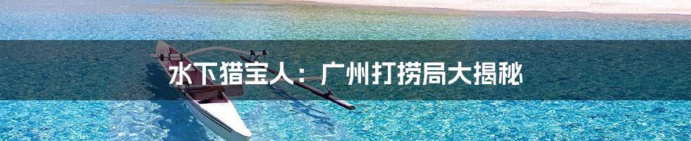 水下猎宝人:广州打捞局大揭秘