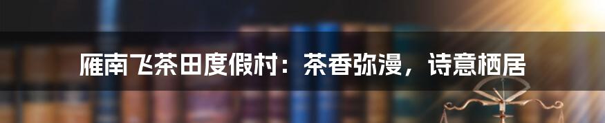 雁南飞茶田度假村：茶香弥漫，诗意栖居