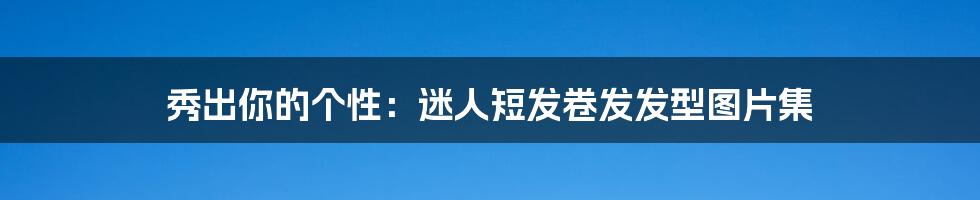 秀出你的个性:迷人短发卷发发型图片集