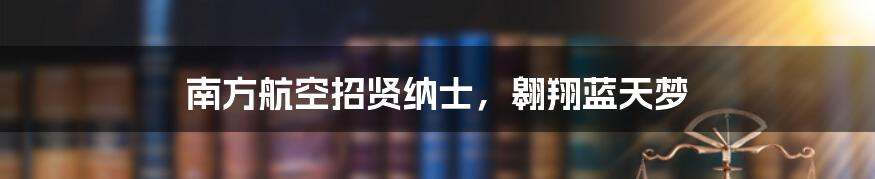 南方航空招贤纳士,翱翔蓝天梦