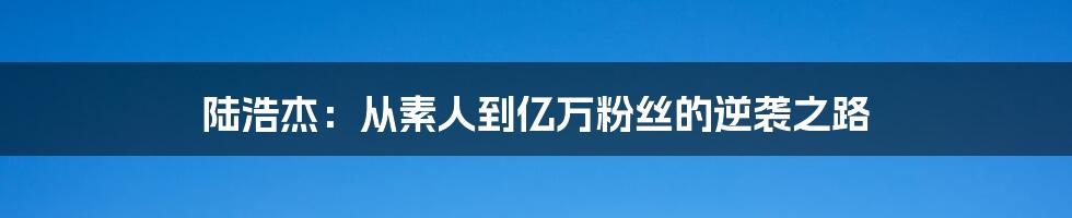 陆浩杰：从素人到亿万粉丝的逆袭之路