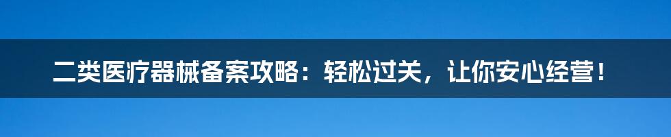 二类医疗器械备案攻略:轻松过关,让你安心经营!