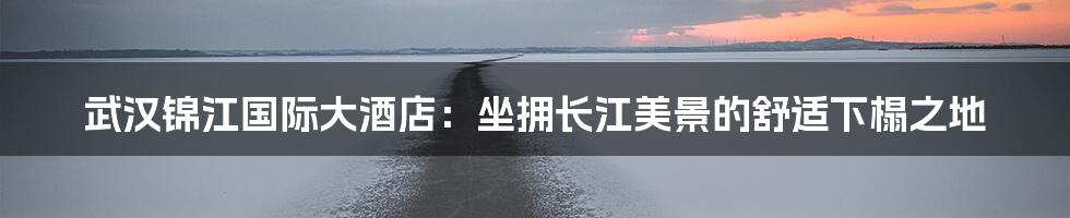 武汉锦江国际大酒店:坐拥长江美景的舒适下榻之地