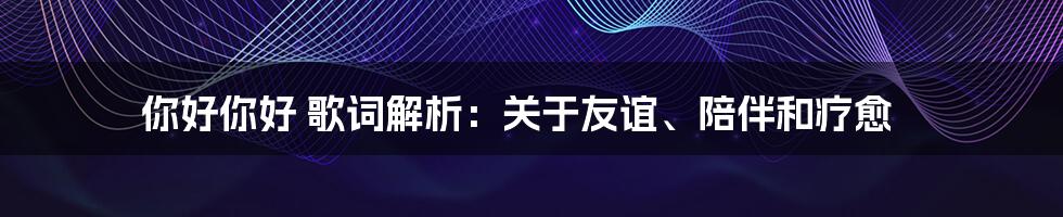 你好你好 歌词解析:关于友谊、陪伴和疗愈