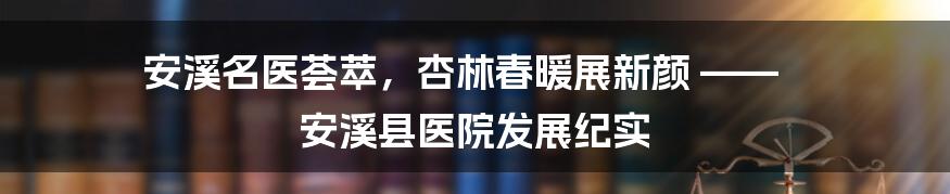安溪名医荟萃,杏林春暖展新颜 —— 安溪县医院发展纪实