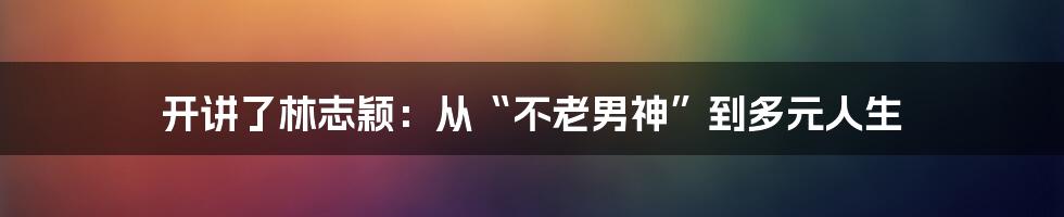 开讲了林志颖：从“不老男神”到多元人生