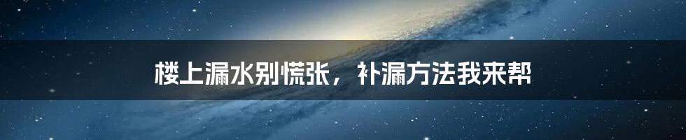 楼上漏水别慌张,补漏方法我来帮