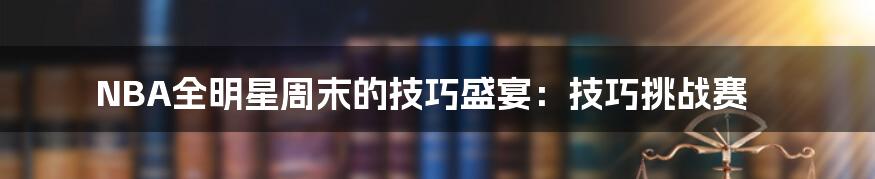 NBA全明星周末的技巧盛宴:技巧挑战赛