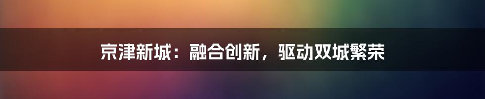 京津新城：融合创新，驱动双城繁荣