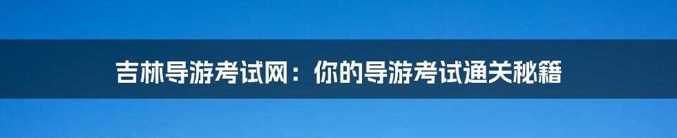 吉林导游考试网:你的导游考试通关秘籍