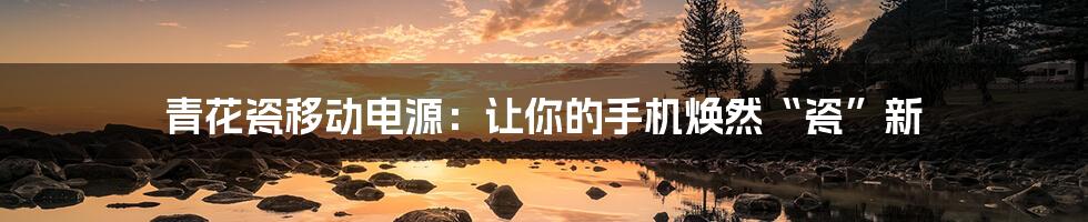 青花瓷移动电源:让你的手机焕然“瓷”新