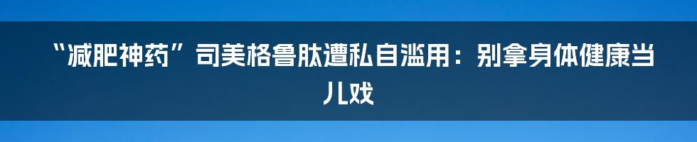 “减肥神药”司美格鲁肽遭私自滥用:别拿身体健康当儿戏