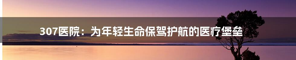 307医院:为年轻生命保驾护航的医疗堡垒