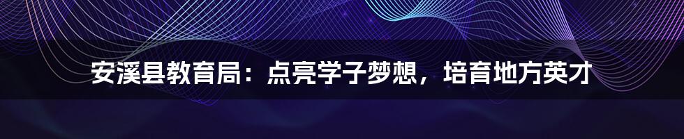 安溪县教育局：点亮学子梦想，培育地方英才