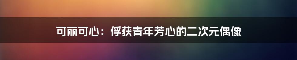 可丽可心:俘获青年芳心的二次元偶像