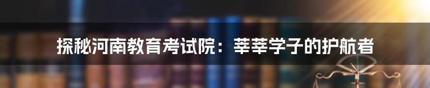 探秘河南教育考试院：莘莘学子的护航者