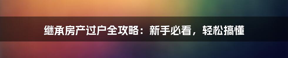 继承房产过户全攻略:新手必看,轻松搞懂