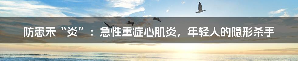 防患未“炎”:急性重症心肌炎,年轻人的隐形杀手