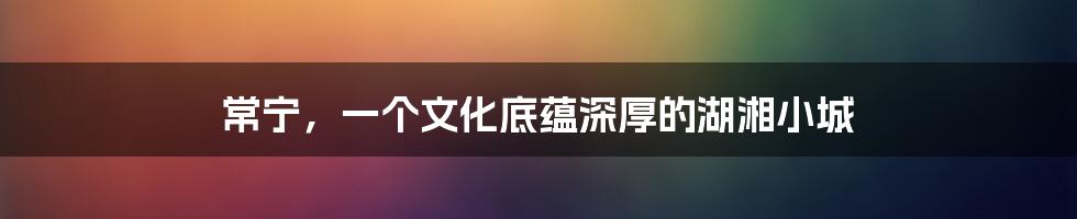 常宁,一个文化底蕴深厚的湖湘小城