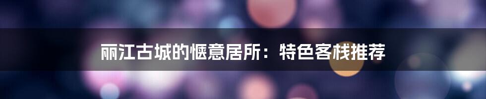 丽江古城的惬意居所:特色客栈推荐