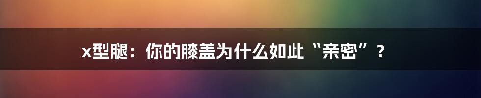 x型腿：你的膝盖为什么如此“亲密”？