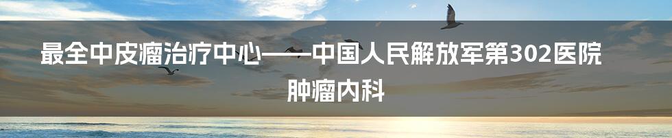 最全中皮瘤治疗中心——中国人民解放军第302医院肿瘤内科