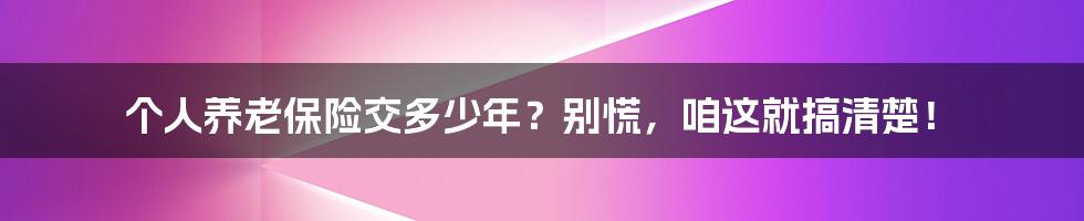 个人养老保险交多少年?别慌,咱这就搞清楚!