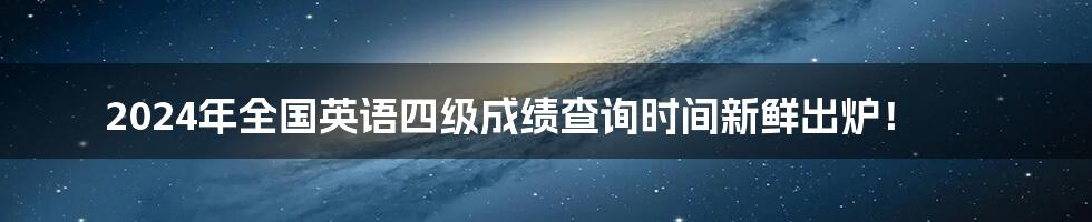 2024年全国英语四级成绩查询时间新鲜出炉！