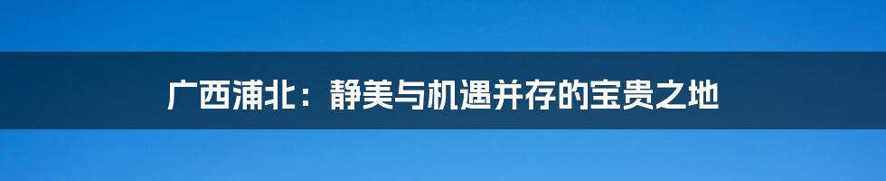 广西浦北:静美与机遇并存的宝贵之地