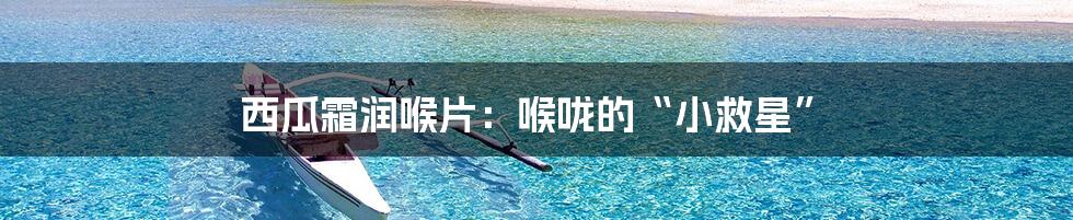 西瓜霜润喉片：喉咙的“小救星”