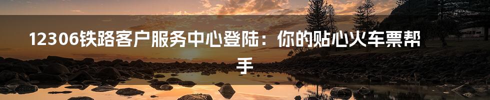12306铁路客户服务中心登陆:你的贴心火车票帮手