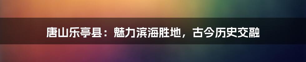 唐山乐亭县:魅力滨海胜地,古今历史交融