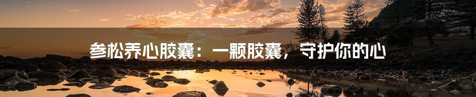 参松养心胶囊:一颗胶囊,守护你的心