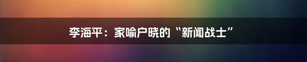 李海平：家喻户晓的“新闻战士”