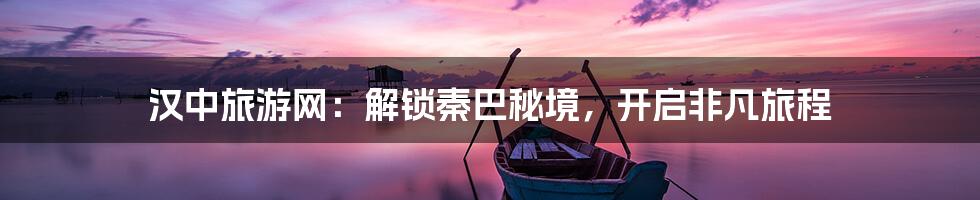 汉中旅游网：解锁秦巴秘境，开启非凡旅程