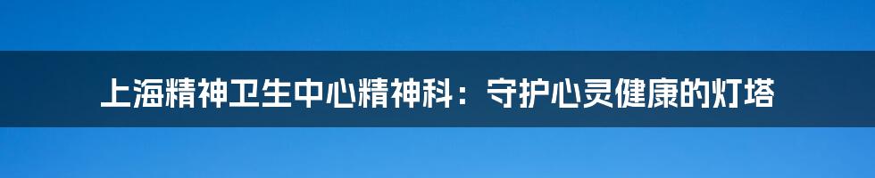 上海精神卫生中心精神科:守护心灵健康的灯塔