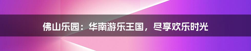 佛山乐园:华南游乐王国,尽享欢乐时光
