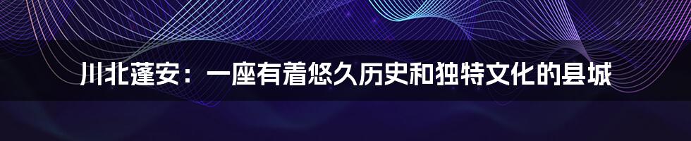 川北蓬安：一座有着悠久历史和独特文化的县城