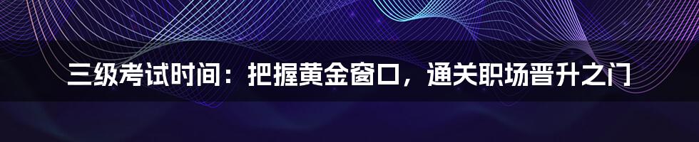 三级考试时间：把握黄金窗口，通关职场晋升之门